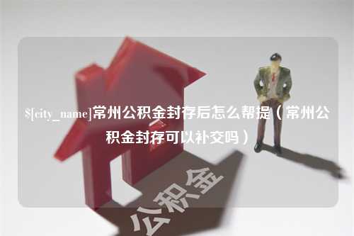 南充常州公积金封存后怎么帮提（常州公积金封存可以补交吗）