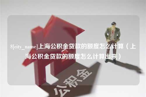 南充上海公积金贷款的额度怎么计算（上海公积金贷款的额度怎么计算出来）